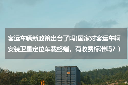 客运车辆新政策出台了吗(国家对客运车辆安装卫星定位车载终端，有收费标准吗？)