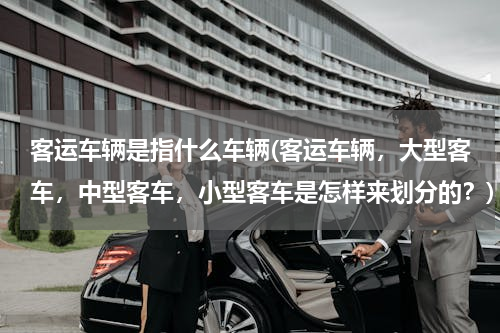 客运车辆是指什么车辆(客运车辆，大型客车，中型客车，小型客车是怎样来划分的？)