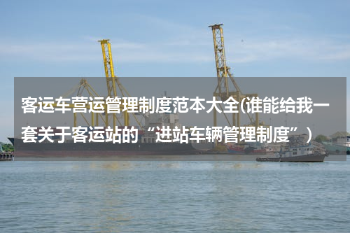 客运车营运管理制度范本大全(谁能给我一套关于客运站的“进站车辆管理制度”)