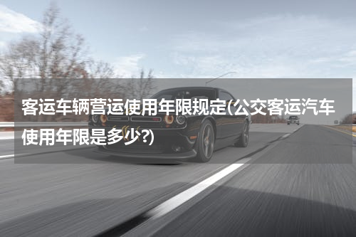 客运车辆营运使用年限规定(公交客运汽车使用年限是多少?)