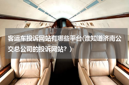 客运车投诉网站有哪些平台(谁知道济南公交总公司的投诉网站？)