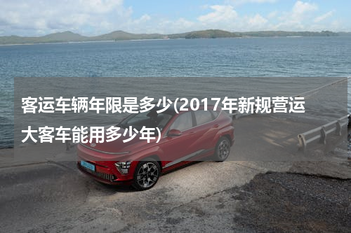 客运车辆年限是多少(2017年新规营运大客车能用多少年)