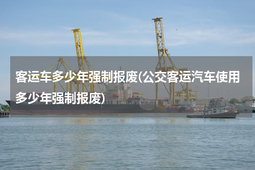 客运车多少年强制报废(公交客运汽车使用多少年强制报废)