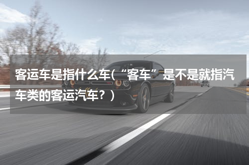 客运车是指什么车(“客车”是不是就指汽车类的客运汽车？)