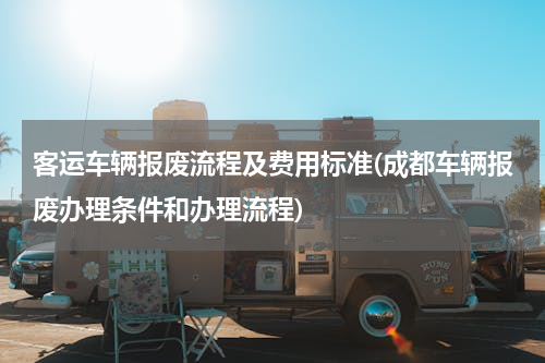 客运车辆报废流程及费用标准(成都车辆报废办理条件和办理流程)