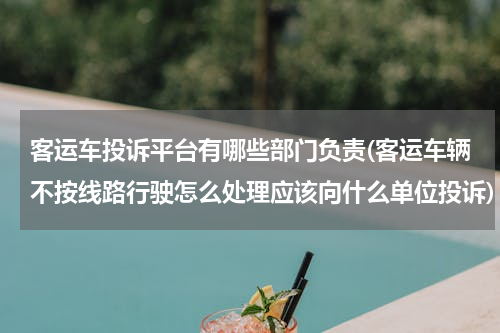 客运车投诉平台有哪些部门负责(客运车辆不按线路行驶怎么处理应该向什么单位投诉)