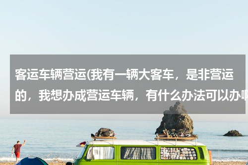 客运车辆营运(我有一辆大客车，是非营运的，我想办成营运车辆，有什么办法可以办啊？)