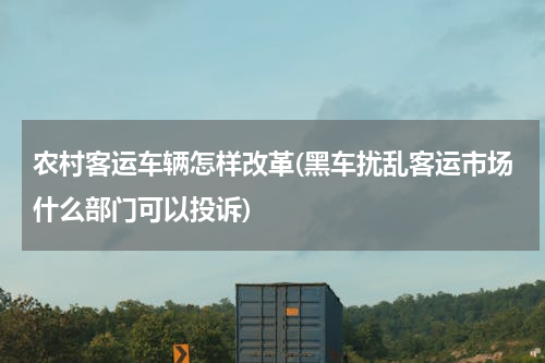 农村客运车辆怎样改革(黑车扰乱客运市场什么部门可以投诉)