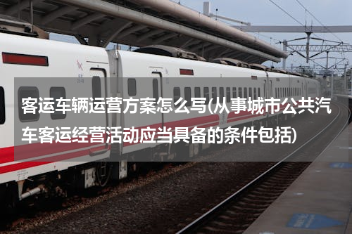 客运车辆运营方案怎么写(从事城市公共汽车客运经营活动应当具备的条件包括)
