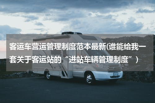 客运车营运管理制度范本最新(谁能给我一套关于客运站的“进站车辆管理制度”)