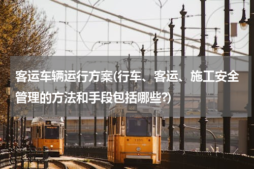 客运车辆运行方案(行车、客运、施工安全管理的方法和手段包括哪些?)