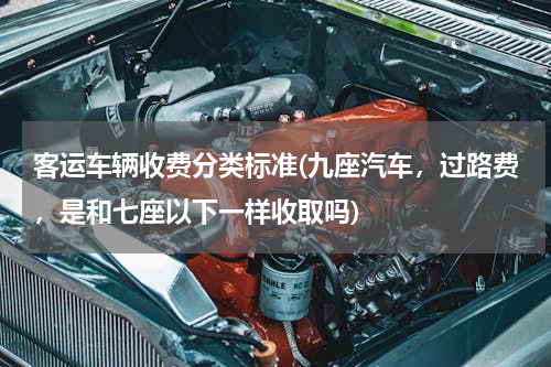 客运车辆收费分类标准(九座汽车，过路费，是和七座以下一样收取吗)