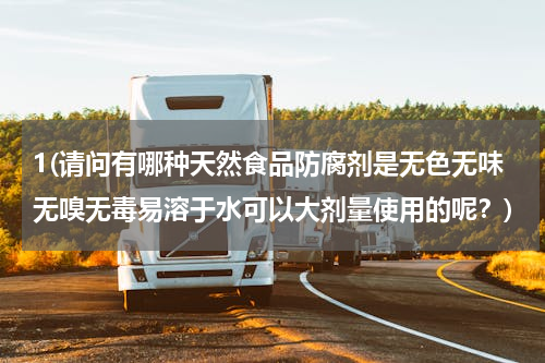 1(请问有哪种天然食品防腐剂是无色无味无嗅无毒易溶于水可以大剂量使用的呢？)