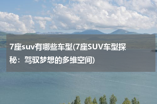 7座suv有哪些车型(7座SUV车型探秘：驾驭梦想的多维空间)