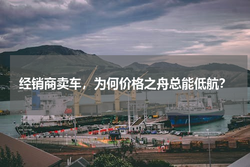 经销商卖车，为何价格之舟总能低航？