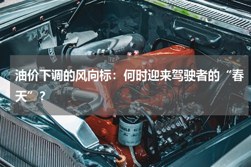 油价下调的风向标：何时迎来驾驶者的“春天”？