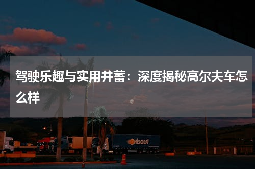 驾驶乐趣与实用并蓄：深度揭秘高尔夫车怎么样