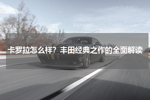卡罗拉怎么样？丰田经典之作的全面解读