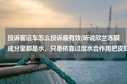 投诉客运车怎么投诉最有效(听说欣兰冻膜成分里都是水，只是依靠过度水合作用把皮肤泡软让黑白头浮出来？那我是不是天天游泳就好啦？)