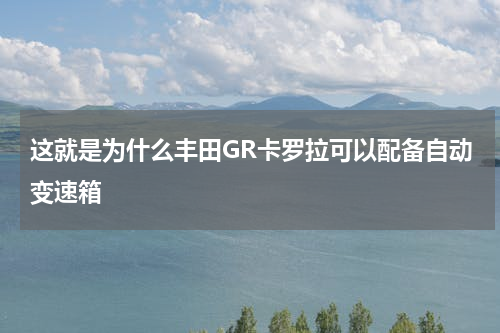 这就是为什么丰田GR卡罗拉可以配备自动变速箱