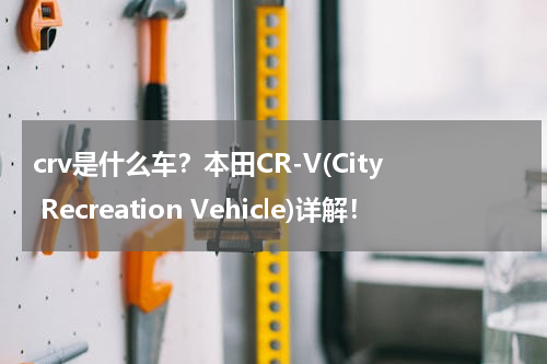 crv是什么车？本田CR-V(City Recreation Vehicle)详解！