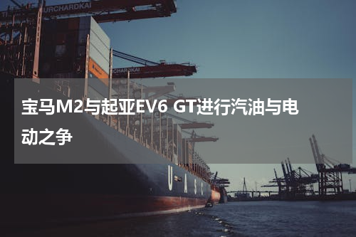 宝马M2与起亚EV6 GT进行汽油与电动之争