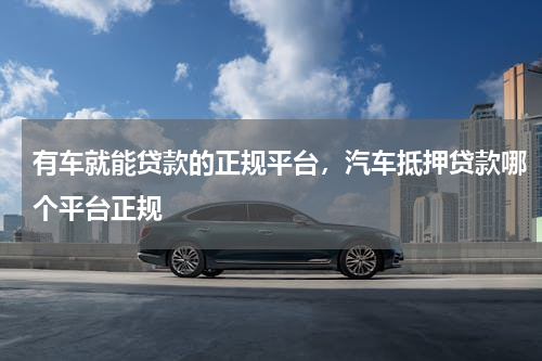 有车就能贷款的正规平台，汽车抵押贷款哪个平台正规